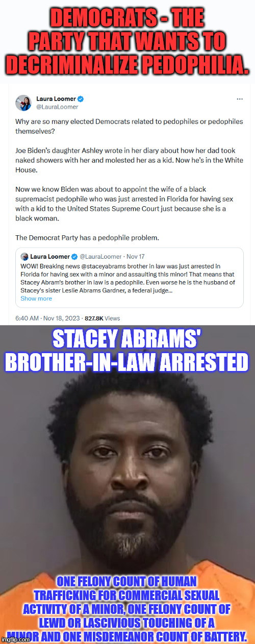 democrats are just disgusting | DEMOCRATS - THE PARTY THAT WANTS TO DECRIMINALIZE PEDOPHILIA. STACEY ABRAMS' BROTHER-IN-LAW ARRESTED; ONE FELONY COUNT OF HUMAN TRAFFICKING FOR COMMERCIAL SEXUAL ACTIVITY OF A MINOR, ONE FELONY COUNT OF LEWD OR LASCIVIOUS TOUCHING OF A MINOR AND ONE MISDEMEANOR COUNT OF BATTERY. | image tagged in pedo,peter,democrats,party of haters,pedophiles | made w/ Imgflip meme maker