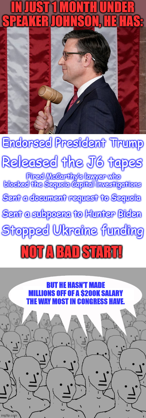 Libs now saying we shouldn’t trust him because he hasn’t made millions off of a $200K salary. | IN JUST 1 MONTH UNDER SPEAKER JOHNSON, HE HAS:; Endorsed President Trump; Released the J6 tapes; Fired McCarthy’s lawyer who blocked the Sequoia Capital investigations; Sent a document request to Sequoia; Sent a subpoena to Hunter Biden; Stopped Ukraine funding; NOT A BAD START! BUT HE HASN’T MADE MILLIONS OFF OF A $200K SALARY THE WAY MOST IN CONGRESS HAVE. | image tagged in mike johnson,npc,super_triggered,liberals,hate | made w/ Imgflip meme maker