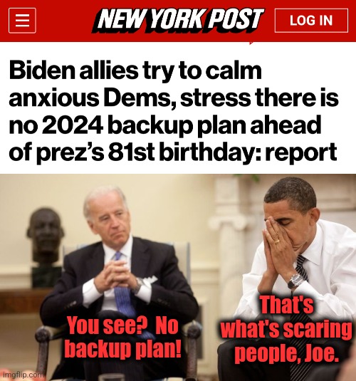 No backup plan, no competence, no clue | That's what's scaring
people, Joe. You see?  No
backup plan! | image tagged in biden obama,memes,election 2024,democrats,no backup plan,clueless | made w/ Imgflip meme maker