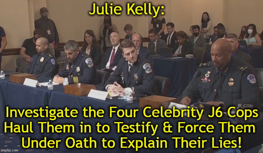They have lied under oath in court testimony & victim impact statements that have prompted longer prison sentences. | Julie Kelly:; Investigate the Four Celebrity J6 Cops
Haul Them in to Testify & Force Them 
Under Oath to Explain Their Lies! | image tagged in politics,j6,sham committee,lies,under oath,videos | made w/ Imgflip meme maker