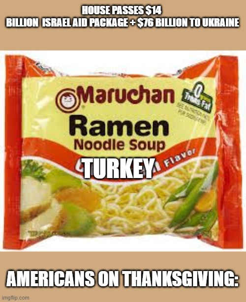 Enjoy your Turkey Ramen, this thanksgiving!! | HOUSE PASSES $14  BILLION  ISRAEL AID PACKAGE + $76 BILLION TO UKRAINE; TURKEY; AMERICANS ON THANKSGIVING: | image tagged in ramen,israel,ukraine,thanksgiving,americans | made w/ Imgflip meme maker