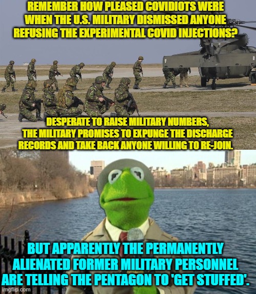 I'd get my record officially expunged and only THEN tell the military hierarchy to get F**ked. | REMEMBER HOW PLEASED COVIDIOTS WERE WHEN THE U.S. MILITARY DISMISSED ANYONE REFUSING THE EXPERIMENTAL COVID INJECTIONS? DESPERATE TO RAISE MILITARY NUMBERS, THE MILITARY PROMISES TO EXPUNGE THE DISCHARGE RECORDS AND TAKE BACK ANYONE WILLING TO RE-JOIN. BUT APPARENTLY THE PERMANENTLY ALIENATED FORMER MILITARY PERSONNEL ARE TELLING THE PENTAGON TO 'GET STUFFED'. | image tagged in yep | made w/ Imgflip meme maker