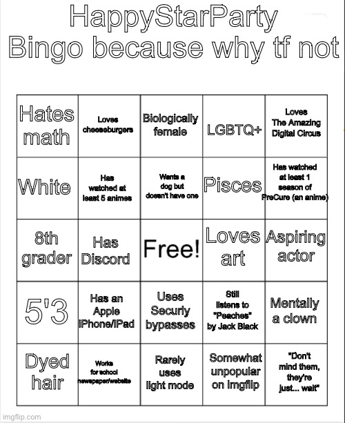 I'm sorry it's so hard to read.. anyways everyone else is doing this so- | HappyStarParty Bingo because why tf not; Biologically female; Loves cheeseburgers; Loves The Amazing Digital Circus; Hates math; LGBTQ+; Has watched at least 1 season of PreCure (an anime); Wants a dog but doesn't have one; Pisces; White; Has watched at least 5 animes; Aspiring actor; Loves art; 8th grader; Has Discord; 5'3; Has an Apple iPhone/iPad; Mentally a clown; Still listens to "Peaches" by Jack Black; Uses Securly bypasses; Works for school newspaper/website; "Don't mind them, they're just... wait"; Dyed hair; Rarely uses light mode; Somewhat unpopular on imgflip | image tagged in blank bingo | made w/ Imgflip meme maker