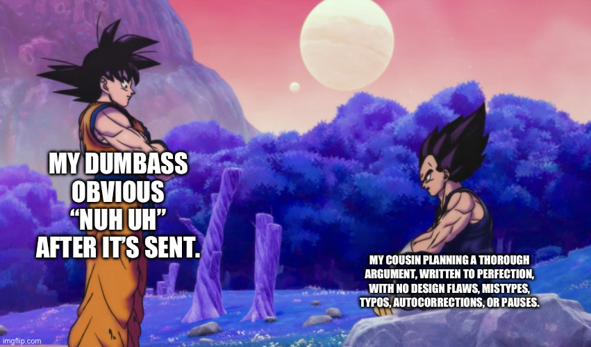 I’m the ADHD one. | MY DUMBASS OBVIOUS “NUH UH” AFTER IT’S SENT. MY COUSIN PLANNING A THOROUGH ARGUMENT, WRITTEN TO PERFECTION, WITH NO DESIGN FLAWS, MISTYPES, TYPOS, AUTOCORRECTIONS, OR PAUSES. | image tagged in goku and vegeta,adhd,anime,technically anime,dbs,dragon ball super | made w/ Imgflip meme maker