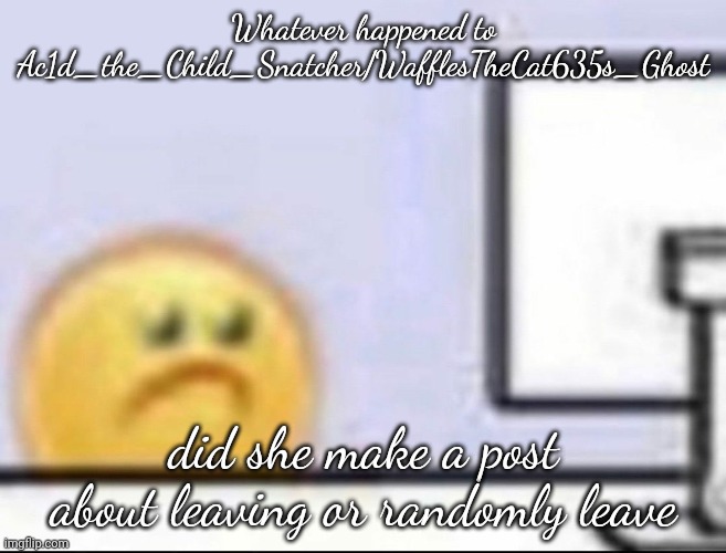 oh boy random question time | Whatever happened to Ac1d_the_Child_Snatcher/WafflesTheCat635s_Ghost; did she make a post about leaving or randomly leave | image tagged in zad | made w/ Imgflip meme maker
