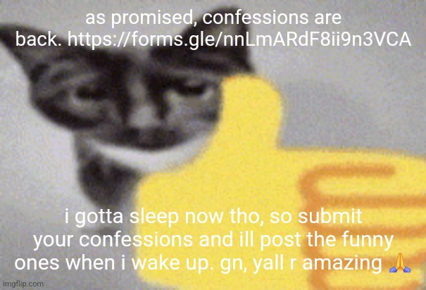 https://forms.gle/nnLmARdF8ii9n3VCA | as promised, confessions are back. https://forms.gle/nnLmARdF8ii9n3VCA; i gotta sleep now tho, so submit your confessions and ill post the funny ones when i wake up. gn, yall r amazing 🙏 | image tagged in thumbs up cat | made w/ Imgflip meme maker
