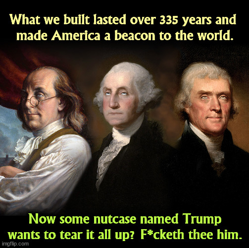 And in that order. | What we built lasted over 335 years and 

made America a beacon to the world. Now some nutcase named Trump wants to tear it all up? F*cketh thee him. | image tagged in founding fathers eye roll,constitution,george washington,thomas jefferson,ben franklin,trump | made w/ Imgflip meme maker