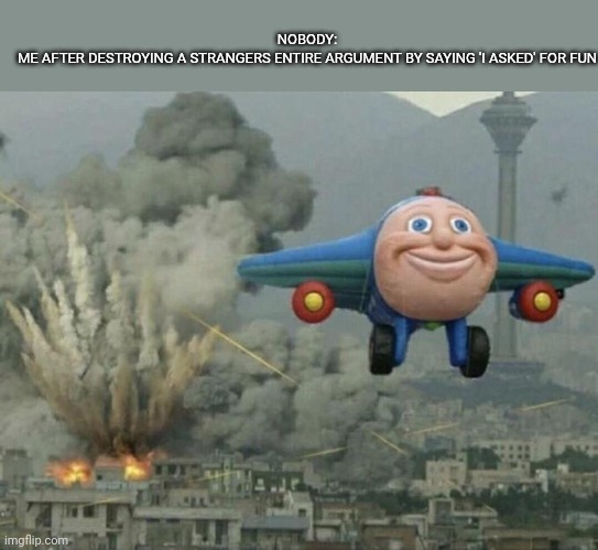 Plane flying from explosions | NOBODY:
ME AFTER DESTROYING A STRANGERS ENTIRE ARGUMENT BY SAYING 'I ASKED' FOR FUN | image tagged in plane flying from explosions,imgflip | made w/ Imgflip meme maker