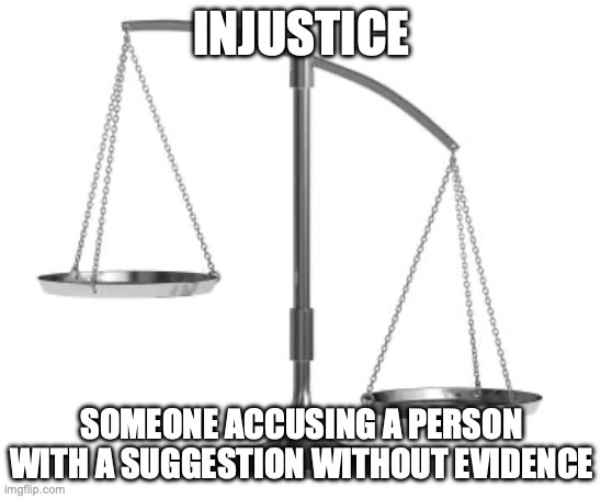 scales of justice | INJUSTICE; SOMEONE ACCUSING A PERSON WITH A SUGGESTION WITHOUT EVIDENCE | image tagged in scales of justice | made w/ Imgflip meme maker