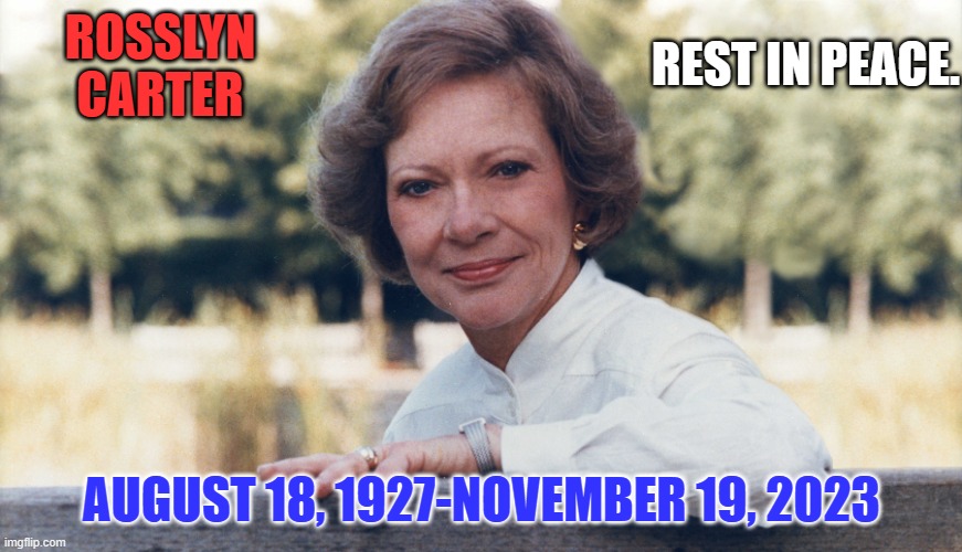 She was with him in the White House and building houses for the homeless. She was a Blessing. | REST IN PEACE. ROSSLYN CARTER; AUGUST 18, 1927-NOVEMBER 19, 2023 | image tagged in politics | made w/ Imgflip meme maker