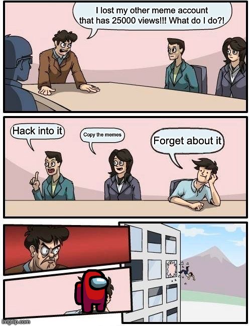 Boardroom Meeting Suggestion Meme | I lost my other meme account that has 25000 views!!! What do I do?! Hack into it; Copy the memes; Forget about it | image tagged in memes,boardroom meeting suggestion | made w/ Imgflip meme maker