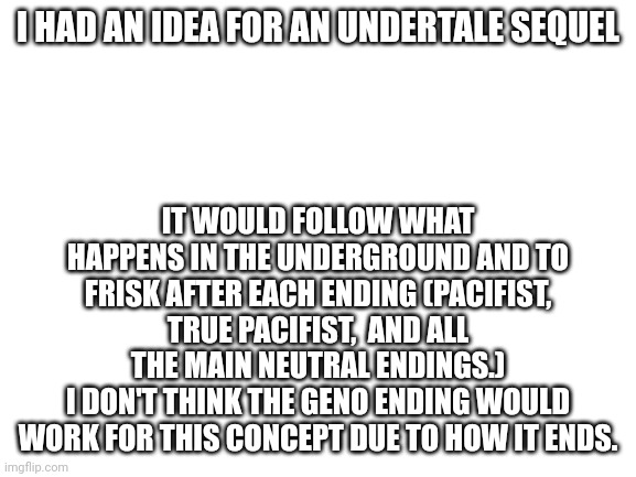 A cool idea I got after watching Shayy rank all the Neutral endings | I HAD AN IDEA FOR AN UNDERTALE SEQUEL; IT WOULD FOLLOW WHAT HAPPENS IN THE UNDERGROUND AND TO FRISK AFTER EACH ENDING (PACIFIST, TRUE PACIFIST,  AND ALL THE MAIN NEUTRAL ENDINGS.)
I DON'T THINK THE GENO ENDING WOULD WORK FOR THIS CONCEPT DUE TO HOW IT ENDS. | image tagged in blank white template,undertale | made w/ Imgflip meme maker