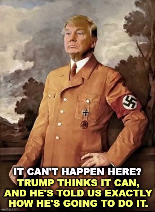 Trump in Nazi uniform, dreaming of 2025. Fascist tyranny | TRUMP THINKS IT CAN, AND HE'S TOLD US EXACTLY HOW HE'S GOING TO DO IT. IT CAN'T HAPPEN HERE? | image tagged in trump in nazi uniform dreaming of 2025 fascist tyranny,donald trump,fascist,cult,tyranny,authoritarian | made w/ Imgflip meme maker
