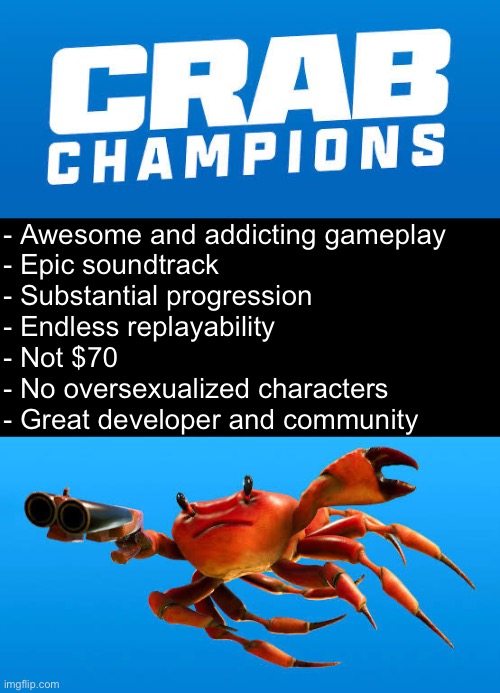 Why Crab Champions is a great game | - Awesome and addicting gameplay 
- Epic soundtrack
- Substantial progression
- Endless replayability
- Not $70
- No oversexualized characters
- Great developer and community | made w/ Imgflip meme maker