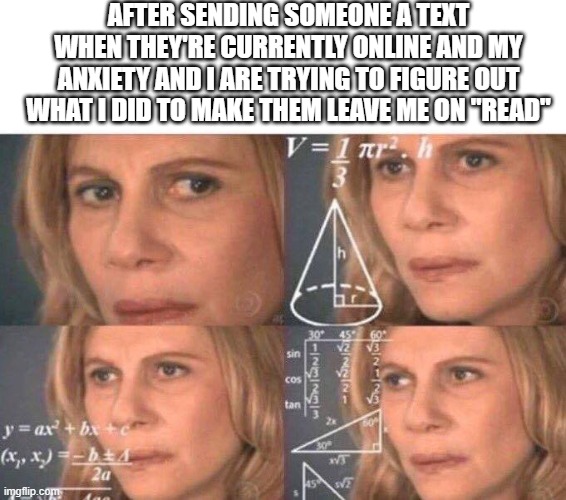 why am i being left on read tho | AFTER SENDING SOMEONE A TEXT WHEN THEY'RE CURRENTLY ONLINE AND MY ANXIETY AND I ARE TRYING TO FIGURE OUT WHAT I DID TO MAKE THEM LEAVE ME ON "READ" | image tagged in math lady/confused lady | made w/ Imgflip meme maker