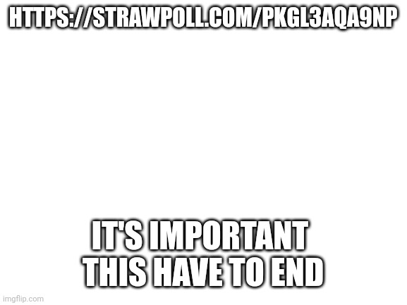 No seriously | HTTPS://STRAWPOLL.COM/PKGL3AQA9NP; IT'S IMPORTANT 
THIS HAVE TO END | image tagged in blank white template | made w/ Imgflip meme maker