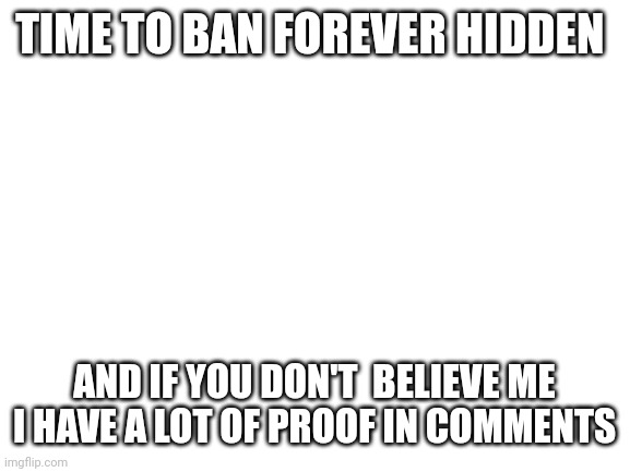 https://strawpoll.com/PKgl3aQA9np | TIME TO BAN FOREVER HIDDEN; AND IF YOU DON'T  BELIEVE ME I HAVE A LOT OF PROOF IN COMMENTS | image tagged in blank white template | made w/ Imgflip meme maker