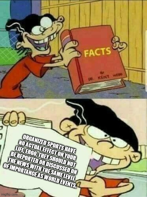 Double D spitting facts | ORGANIZED SPORTS HAVE NO ACTUAL EFFECT ON YOUR LIFE, ERGO, THEY SHOULD NOT BE REPORTED OR DISCUSSED ON THE NEWS WITH THE SAME LEVEL 
OF IMPORTANCE AS WORLD EVENTS. | image tagged in double d facts book,sports,dumbasses,get over it | made w/ Imgflip meme maker