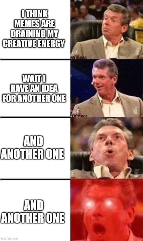 Vince McMahon Reaction w/Glowing Eyes | I THINK MEMES ARE DRAINING MY CREATIVE ENERGY; WAIT I HAVE AN IDEA FOR ANOTHER ONE; AND ANOTHER ONE; AND ANOTHER ONE | image tagged in vince mcmahon reaction w/glowing eyes | made w/ Imgflip meme maker