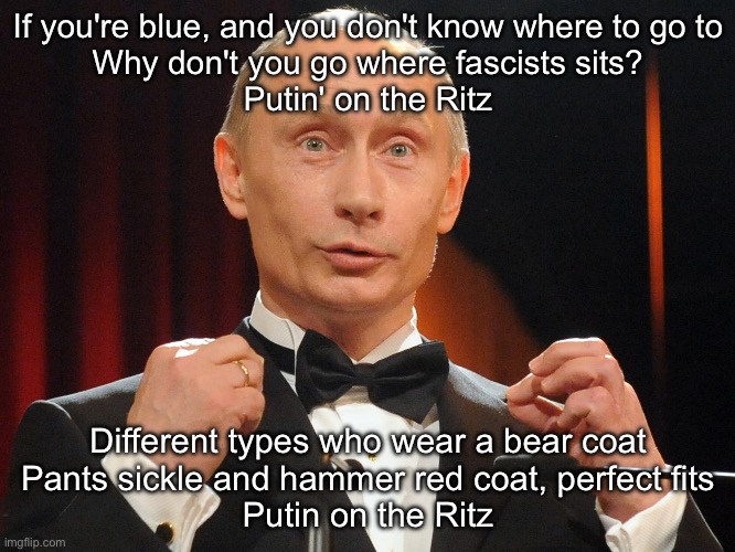 Putin on the Ritz | If you're blue, and you don't know where to go to
Why don't you go where fascists sits?
Putin' on the Ritz; Different types who wear a bear coat
Pants sickle and hammer red coat, perfect fits
Putin on the Ritz | image tagged in vladimir putin,putin,jazz | made w/ Imgflip meme maker