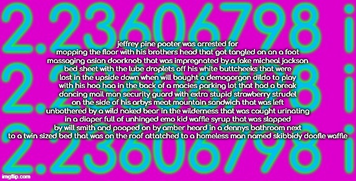 sqrt-5 | jeffrey pine pooter was arrested for mopping the floor with his brothers head that got tangled on an a foot massaging asian doorknob that was impregnated by a fake micheal jackson bed sheet with the lube droplets off his white buttcheeks that were lost in the upside down when will bought a demogorgon dildo to play with his hoo haa in the back of a macies parking lot that had a break dancing mail man security guard with extra stupid strawberry strudel on the side of his arbys meat mountain sandwich that was left unbothered by a wild naked bear in the wilderness that was caught urinating in a diaper full of unhinged emo kid waffle syrup that was slapped by will smith and pooped on by amber heard in a dennys bathroom next to a twin sized bed that was on the roof attatched to a homeless man named skibbidy doofle waffle | image tagged in sqrt-5 | made w/ Imgflip meme maker