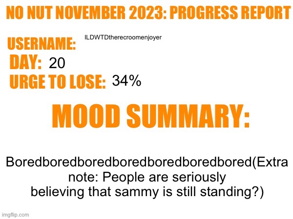No Nut November 2023 Progress Report | ILDWTDtherecroomenjoyer; 20; 34%; Boredboredboredboredboredboredbored(Extra note: People are seriously believing that sammy is still standing?) | image tagged in no nut november 2023 progress report | made w/ Imgflip meme maker