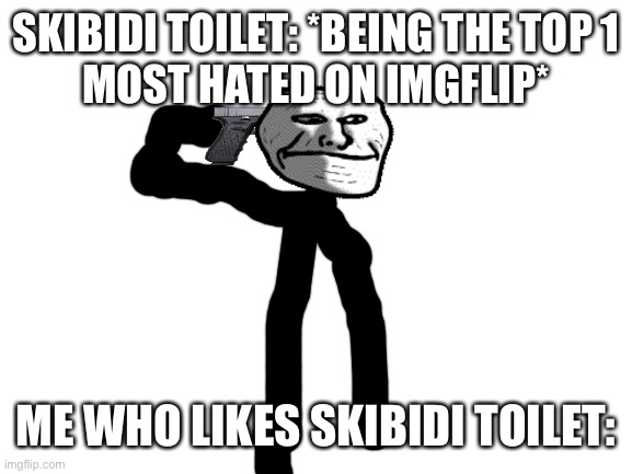 guess ill kms | SKIBIDI TOILET: *BEING THE TOP 1
MOST HATED ON IMGFLIP*; ME WHO LIKES SKIBIDI TOILET: | image tagged in blank white template | made w/ Imgflip meme maker