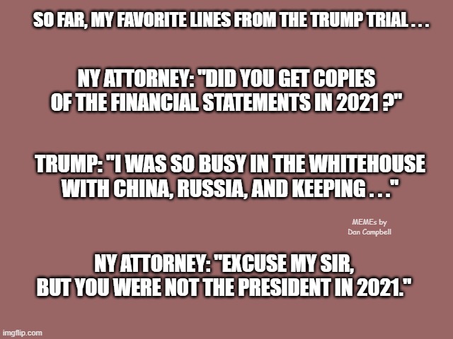 Mauve solid color | SO FAR, MY FAVORITE LINES FROM THE TRUMP TRIAL . . . NY ATTORNEY: "DID YOU GET COPIES OF THE FINANCIAL STATEMENTS IN 2021 ?"; TRUMP: "I WAS SO BUSY IN THE WHITEHOUSE WITH CHINA, RUSSIA, AND KEEPING . . ."; MEMEs by Dan Campbell; NY ATTORNEY: "EXCUSE MY SIR, BUT YOU WERE NOT THE PRESIDENT IN 2021." | image tagged in mauve solid color | made w/ Imgflip meme maker
