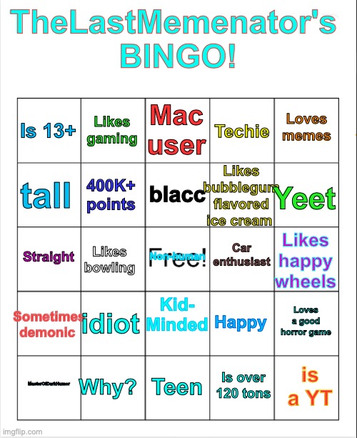 Btw the one on the bottom left says: "MasterOfDarkHumor" | TheLastMemenator's 
BINGO! Mac user; Likes gaming; Loves memes; Is 13+; Techie; Likes bubblegum flavored ice cream; blacc; tall; Yeet; 400K+ points; Car enthusiast; Straight; Non-human; Likes happy wheels; Likes bowling; Sometimes demonic; Kid-
Minded; idiot; Loves a good horror game; Happy; Why? is a YT; MasterOfDarkHumor; Teen; Is over 120 tons | image tagged in bingo,me,sami,play game | made w/ Imgflip meme maker