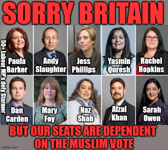 50+ Labour MP's defy Starmer -  seats dependent on Muslim vote | SORRY BRITAIN; Labour MP's - Protecting their jobs Serving their Muslim Constituents; Yasmin Quresh; Jess Phillips; Andy Slaughter; Paula Barker; Rachel Hopkins; Afzal Khan; Naz Shah; Sarah Owen; Mary Foy; Dan Carden; Labour MP's Protecting their jobs / saving their skins - Paula Barker, Andy Slaughter, Jess Phillips, Yasmin Qureshi, Rachel Hopkins, Sarah Owen, Afzal Khan, Naz Shah, Mary Foy, Dan Carden. - supporting their (higher than Av. % of) Muslin constituency; 50+ Labour MP's defy Starmer; BUT OUR SEATS ARE DEPENDENT 
ON THE MUSLIM VOTE | image tagged in labour mp's jess phillips naz shah,israel palenstine hamas gaza,stop boats rwanda echr,20 mph ulez eu,labourisdead | made w/ Imgflip meme maker