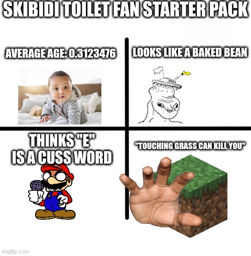 skibidi toilet starter pack | SKIBIDI TOILET FAN STARTER PACK; AVERAGE AGE: 0.3123476; LOOKS LIKE A BAKED BEAN; THINKS "E" IS A CUSS WORD; "TOUCHING GRASS CAN KILL YOU" | image tagged in memes,blank starter pack,skibidi toilet | made w/ Imgflip meme maker
