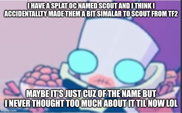 Gm, did ya hear about the splatfest? | I HAVE A SPLAT OC NAMED SCOUT AND I THINK I ACCIDENTALLTY MADE THEM A BIT SIMALAR TO SCOUT FROM TF2; MAYBE IT'S JUST CUZ OF THE NAME BUT I NEVER THOUGHT TOO MUCH ABOUT IT TIL NOW LOL | image tagged in gir | made w/ Imgflip meme maker