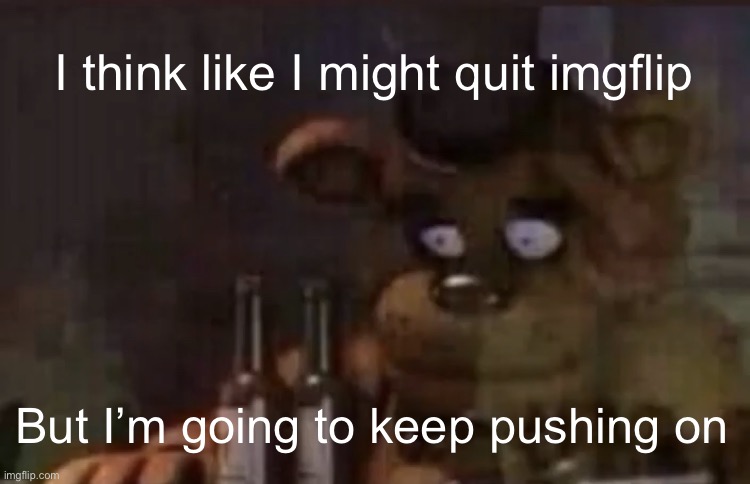 I might quit | I think like I might quit imgflip; But I’m going to keep pushing on | image tagged in freddy ptsd | made w/ Imgflip meme maker