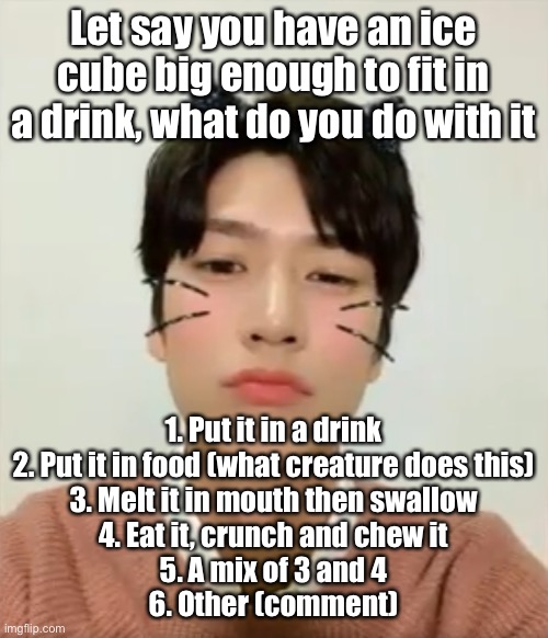 This question seemed fun so I ripped if off here | Let say you have an ice cube big enough to fit in a drink, what do you do with it; 1. Put it in a drink
2. Put it in food (what creature does this)
3. Melt it in mouth then swallow
4. Eat it, crunch and chew it
5. A mix of 3 and 4
6. Other (comment) | image tagged in i m high number 2 | made w/ Imgflip meme maker