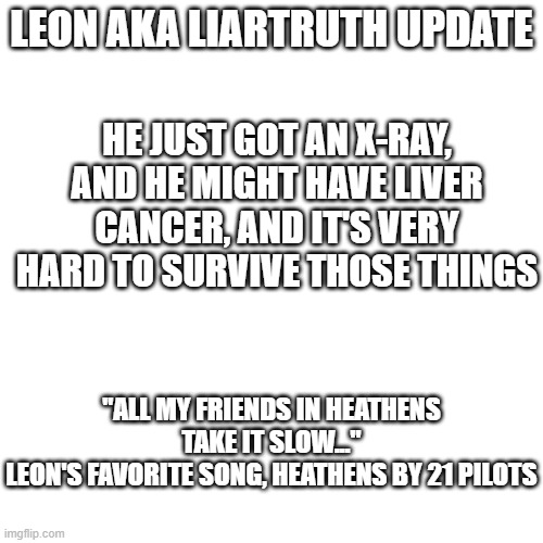 update #2 | LEON AKA LIARTRUTH UPDATE; HE JUST GOT AN X-RAY, AND HE MIGHT HAVE LIVER CANCER, AND IT'S VERY HARD TO SURVIVE THOSE THINGS; "ALL MY FRIENDS IN HEATHENS TAKE IT SLOW..."
LEON'S FAVORITE SONG, HEATHENS BY 21 PILOTS | image tagged in cancer,update | made w/ Imgflip meme maker