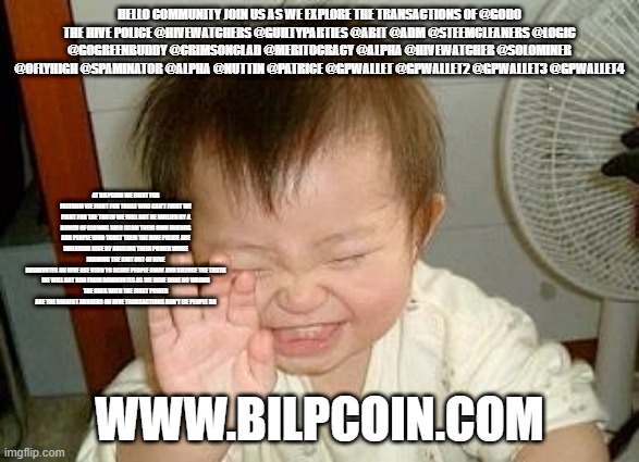Asian Baby Laughing | HELLO COMMUNITY JOIN US AS WE EXPLORE THE TRANSACTIONS OF @GOD0
THE HIVE POLICE @HIVEWATCHERS @GUILTYPARTIES @ABIT @ADM @STEEMCLEANERS @LOGIC @GOGREENBUDDY @CRIMSONCLAD @MERITOCRACY @ALPHA @HIVEWATCHER @SOLOMINER @OFLYHIGH @SPAMINATOR @ALPHA @NUTTIN @PATRICE @GPWALLET @GPWALLET2 @GPWALLET3 @GPWALLET4; AT BILPCOIN WE FIGHT FOR FREEDOM WE FIGHT FOR THOSE WHO CAN'T FIGHT WE FIGHT FOR THE TRUTH WE WILL NOT BE BULLIED BY A BUNCH OF CLOWNS WHO SCAM THEIR OWN FRIENDS AND PEOPLE WHO TRUST THEM THE HIVE POLICE ARE WREAKING HIVE BY ABUSING THEIR POWER WHILE FARMING THE SHIT OUT OF HIVE
DOWNVOTES ON HIVE ARE USED TO SCARE PEOPLE AWAY AND SILENCE THE TRUTH
WE WILL NOT RUN FROM DOWNVOTES AS WE HAVE DONE NO WRONG
THE ONES WITH THE MOST POWER ARE THE BIGGEST ABUSERS ON HIVE TRANSACTIONS DON'T LIE PEOPLE DO; WWW.BILPCOIN.COM | image tagged in asian baby laughing | made w/ Imgflip meme maker