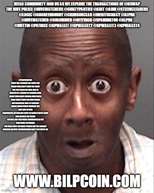 Funny Face | HELLO COMMUNITY JOIN US AS WE EXPLORE THE TRANSACTIONS OF @BSWAP

THE HIVE POLICE @HIVEWATCHERS @GUILTYPARTIES @ABIT @ADM @STEEMCLEANERS @LOGIC @GOGREENBUDDY @CRIMSONCLAD @MERITOCRACY @ALPHA @HIVEWATCHER @SOLOMINER @OFLYHIGH @SPAMINATOR @ALPHA @NUTTIN @PATRICE @GPWALLET @GPWALLET2 @GPWALLET3 @GPWALLET4; AT BILPCOIN WE FIGHT FOR FREEDOM WE FIGHT FOR THOSE WHO CAN'T FIGHT WE FIGHT FOR THE TRUTH WE WILL NOT BE BULLIED BY A BUNCH OF CLOWNS WHO SCAM THEIR OWN FRIENDS AND PEOPLE WHO TRUST THEM THE HIVE POLICE ARE WREAKING HIVE BY ABUSING THEIR POWER WHILE FARMING THE SHIT OUT OF HIVE
DOWNVOTES ON HIVE ARE USED TO SCARE PEOPLE AWAY AND SILENCE THE TRUTH
WE WILL NOT RUN FROM DOWNVOTES AS WE HAVE DONE NO WRONG
THE ONES WITH THE MOST POWER ARE THE BIGGEST ABUSERS ON HIVE TRANSACTIONS DON'T LIE PEOPLE DO; WWW.BILPCOIN.COM | image tagged in funny face | made w/ Imgflip meme maker