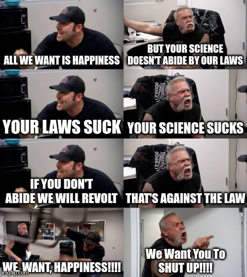 This was an old meme I made way back when. | ALL WE WANT IS HAPPINESS; BUT YOUR SCIENCE DOESN'T ABIDE BY OUR LAWS; YOUR LAWS SUCK; YOUR SCIENCE SUCKS; IF YOU DON'T ABIDE WE WILL REVOLT; THAT'S AGAINST THE LAW; WE, WANT, HAPPINESS!!!! We Want You To
SHUT UP!!!! | image tagged in american chopper extended,historical meme,history,enlightenment | made w/ Imgflip meme maker