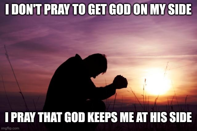 Pray | I DON'T PRAY TO GET GOD ON MY SIDE; I PRAY THAT GOD KEEPS ME AT HIS SIDE | image tagged in pray | made w/ Imgflip meme maker