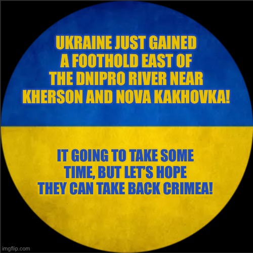 TeslaYGuy’s Russo-Ukraine war update template. | UKRAINE JUST GAINED A FOOTHOLD EAST OF THE DNIPRO RIVER NEAR KHERSON AND NOVA KAKHOVKA! IT GOING TO TAKE SOME TIME, BUT LET’S HOPE THEY CAN TAKE BACK CRIMEA! | image tagged in teslayguy s russo-ukraine war update template | made w/ Imgflip meme maker