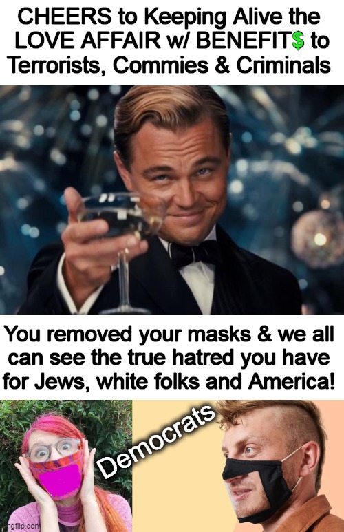 The Unmasked Truth | CHEERS to Keeping Alive the 
LOVE AFFAIR w/ BENEFIT$ to
Terrorists, Commies & Criminals; $; You removed your masks & we all 
can see the true hatred you have 
for Jews, white folks and America! Democrats | image tagged in leonardo dicaprio cheers,political humor,masks,congratulations,congratulations you played yourself,affair with benefits | made w/ Imgflip meme maker