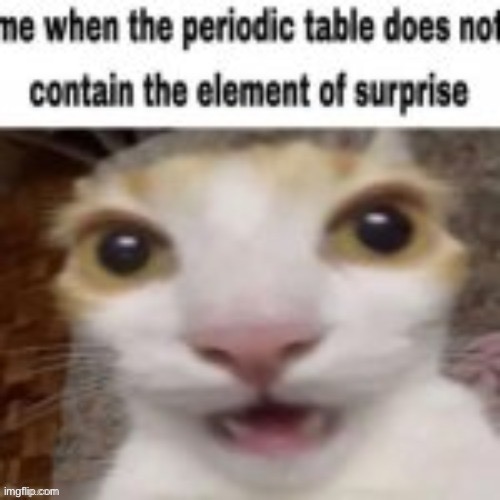 Me when the periodic table does not contain the element of surp | image tagged in me when the periodic table does not contain the element of surp | made w/ Imgflip meme maker