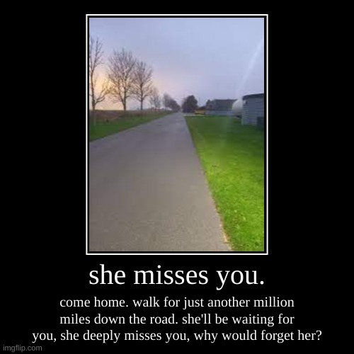 she misses you. | she misses you. | come home. walk for just another million miles down the road. she'll be waiting for you, she deeply misses you, why would  | image tagged in demotivationals,scary,backrooms | made w/ Imgflip demotivational maker