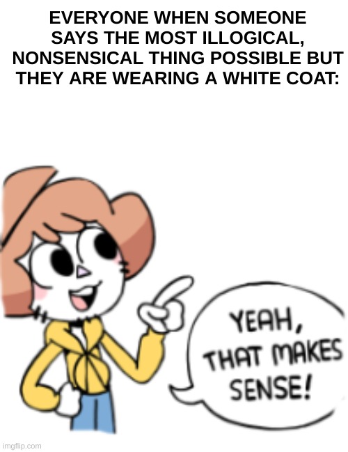 People believe in pre held assumptions based on things they see,not the logic of the content | EVERYONE WHEN SOMEONE SAYS THE MOST ILLOGICAL, NONSENSICAL THING POSSIBLE BUT THEY ARE WEARING A WHITE COAT: | image tagged in funny memes,scientist | made w/ Imgflip meme maker