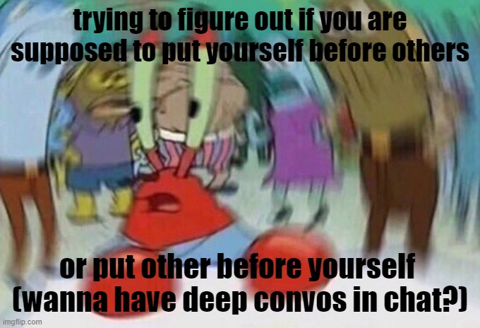 im so confused, put me personally, i put my needs before others, not cause i'm self absorbed i just want to make sure i am okay  | trying to figure out if you are supposed to put yourself before others; or put other before yourself 

(wanna have deep convos in chat?) | image tagged in mr crabs,deep thoughts,dont cancel me,lets talk guys | made w/ Imgflip meme maker