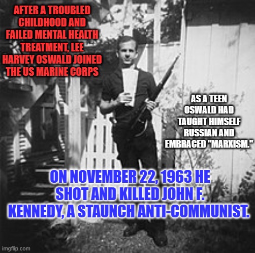 Earlier that year, had failed to kill a famous member of the John Birch Society. | AFTER A TROUBLED CHILDHOOD AND FAILED MENTAL HEALTH TREATMENT, LEE HARVEY OSWALD JOINED THE US MARINE CORPS; AS A TEEN OSWALD HAD TAUGHT HIMSELF RUSSIAN AND EMBRACED "MARXISM."; ON NOVEMBER 22, 1963 HE SHOT AND KILLED JOHN F. KENNEDY, A STAUNCH ANTI-COMMUNIST. | image tagged in politics | made w/ Imgflip meme maker