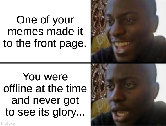I still remember to this day that one of my memes made it to the 5th page, and I'm still proud of it! | One of your memes made it to the front page. You were offline at the time and never got to see its glory... | image tagged in oh yeah oh no,memes,meme,fresh memes,modern problems | made w/ Imgflip meme maker