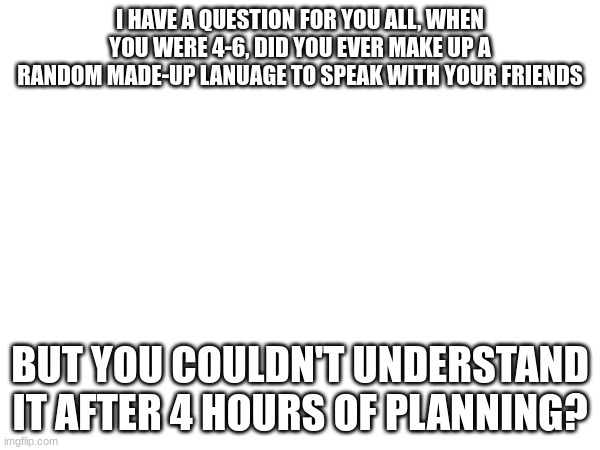 Real question | I HAVE A QUESTION FOR YOU ALL, WHEN YOU WERE 4-6, DID YOU EVER MAKE UP A RANDOM MADE-UP LANUAGE TO SPEAK WITH YOUR FRIENDS; BUT YOU COULDN'T UNDERSTAND IT AFTER 4 HOURS OF PLANNING? | image tagged in question | made w/ Imgflip meme maker