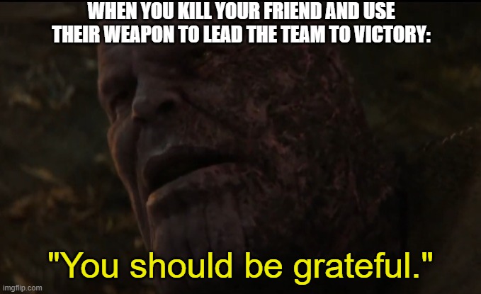 You should be grateful | WHEN YOU KILL YOUR FRIEND AND USE THEIR WEAPON TO LEAD THE TEAM TO VICTORY: | image tagged in you should be grateful | made w/ Imgflip meme maker
