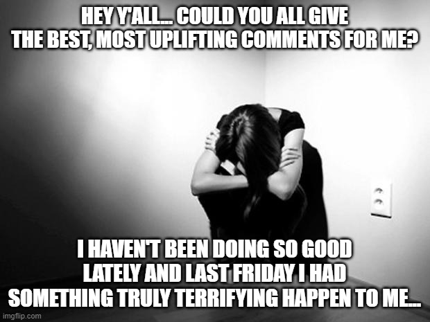 Uplifting Comments Please | HEY Y'ALL... COULD YOU ALL GIVE THE BEST, MOST UPLIFTING COMMENTS FOR ME? I HAVEN'T BEEN DOING SO GOOD LATELY AND LAST FRIDAY I HAD SOMETHING TRULY TERRIFYING HAPPEN TO ME... | image tagged in depression sadness hurt pain anxiety | made w/ Imgflip meme maker